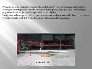 Proveriti položaj rasprskivača na krilu i udaljenost vrha rasprskivača od površine
Položaj mora biti jednak kako bi se dobilo dobro preklapnje mlazeva i ravnomerna
poprečna distribucija pesticida po tretiranom objektu.
Udaljenost vrha rasprskivača od površine ne sme da bude veća od 10 cm u odnosu na
prosečnu udaljenost ili 1 % u odnosu na polovinu radnog zahvata.
< 10 cm/ 1 %
 