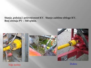 Stanje, položaj i pričvršćenost KV. Stanje zaštitne obloge KV.
Broj obrtaja PV – 540 o/min.
Nije dobro Dobro
 