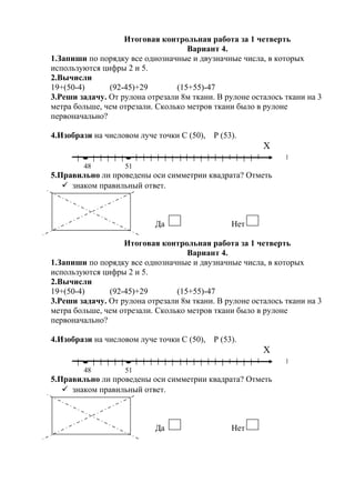 Итоговая контрольная работа за 1 четверть
Вариант 4.
1.Запиши по порядку все однозначные и двузначные числа, в которых
используются цифры 2 и 5.
2.Вычисли
19+(50-4) (92-45)+29 (15+55)-47
3.Реши задачу. От рулона отрезали 8м ткани. В рулоне осталось ткани на 3
метра больше, чем отрезали. Сколько метров ткани было в рулоне
первоначально?
4.Изобрази на числовом луче точки С (50), Р (53).
Х
48 51
5.Правильно ли проведены оси симметрии квадрата? Отметь
 знаком правильный ответ.
Да Нет
Итоговая контрольная работа за 1 четверть
Вариант 4.
1.Запиши по порядку все однозначные и двузначные числа, в которых
используются цифры 2 и 5.
2.Вычисли
19+(50-4) (92-45)+29 (15+55)-47
3.Реши задачу. От рулона отрезали 8м ткани. В рулоне осталось ткани на 3
метра больше, чем отрезали. Сколько метров ткани было в рулоне
первоначально?
4.Изобрази на числовом луче точки С (50), Р (53).
Х
48 51
5.Правильно ли проведены оси симметрии квадрата? Отметь
 знаком правильный ответ.
Да Нет
 