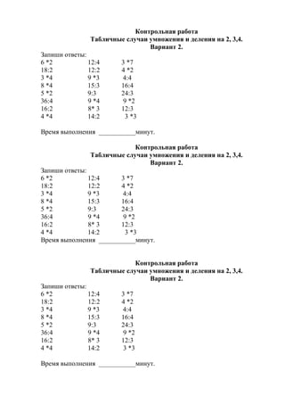 Контрольная работа
Табличные случаи умножения и деления на 2, 3,4.
Вариант 2.
Запиши ответы:
6 *2 12:4 3 *7
18:2 12:2 4 *2
3 *4 9 *3 4:4
8 *4 15:3 16:4
5 *2 9:3 24:3
36:4 9 *4 9 *2
16:2 8* 3 12:3
4 *4 14:2 3 *3
Время выполнения ___________минут.
Контрольная работа
Табличные случаи умножения и деления на 2, 3,4.
Вариант 2.
Запиши ответы:
6 *2 12:4 3 *7
18:2 12:2 4 *2
3 *4 9 *3 4:4
8 *4 15:3 16:4
5 *2 9:3 24:3
36:4 9 *4 9 *2
16:2 8* 3 12:3
4 *4 14:2 3 *3
Время выполнения ___________минут.
Контрольная работа
Табличные случаи умножения и деления на 2, 3,4.
Вариант 2.
Запиши ответы:
6 *2 12:4 3 *7
18:2 12:2 4 *2
3 *4 9 *3 4:4
8 *4 15:3 16:4
5 *2 9:3 24:3
36:4 9 *4 9 *2
16:2 8* 3 12:3
4 *4 14:2 3 *3
Время выполнения ___________минут.
 