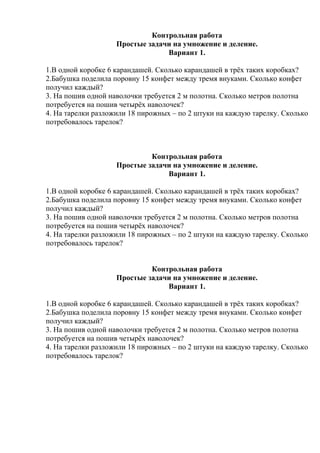 Контрольная работа
Простые задачи на умножение и деление.
Вариант 1.
1.В одной коробке 6 карандашей. Сколько карандашей в трёх таких коробках?
2.Бабушка поделила поровну 15 конфет между тремя внуками. Сколько конфет
получил каждый?
3. На пошив одной наволочки требуется 2 м полотна. Сколько метров полотна
потребуется на пошив четырёх наволочек?
4. На тарелки разложили 18 пирожных – по 2 штуки на каждую тарелку. Сколько
потребовалось тарелок?
Контрольная работа
Простые задачи на умножение и деление.
Вариант 1.
1.В одной коробке 6 карандашей. Сколько карандашей в трёх таких коробках?
2.Бабушка поделила поровну 15 конфет между тремя внуками. Сколько конфет
получил каждый?
3. На пошив одной наволочки требуется 2 м полотна. Сколько метров полотна
потребуется на пошив четырёх наволочек?
4. На тарелки разложили 18 пирожных – по 2 штуки на каждую тарелку. Сколько
потребовалось тарелок?
Контрольная работа
Простые задачи на умножение и деление.
Вариант 1.
1.В одной коробке 6 карандашей. Сколько карандашей в трёх таких коробках?
2.Бабушка поделила поровну 15 конфет между тремя внуками. Сколько конфет
получил каждый?
3. На пошив одной наволочки требуется 2 м полотна. Сколько метров полотна
потребуется на пошив четырёх наволочек?
4. На тарелки разложили 18 пирожных – по 2 штуки на каждую тарелку. Сколько
потребовалось тарелок?
 