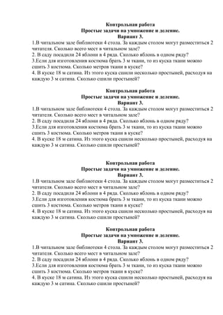 Контрольная работа
Простые задачи на умножение и деление.
Вариант 3.
1.В читальном зале библиотеки 4 стола. За каждым столом могут разместиться 2
читателя. Сколько всего мест в читальном зале?
2. В саду посадили 24 яблони в 4 ряда. Сколько яблонь в одном ряду?
3.Если для изготовления костюма брать 3 м ткани, то из куска ткани можно
сшить 3 костюма. Сколько метров ткани в куске?
4. В куске 18 м сатина. Из этого куска сшили несколько простыней, расходуя на
каждую 3 м сатина. Сколько сшили простыней?
Контрольная работа
Простые задачи на умножение и деление.
Вариант 3.
1.В читальном зале библиотеки 4 стола. За каждым столом могут разместиться 2
читателя. Сколько всего мест в читальном зале?
2. В саду посадили 24 яблони в 4 ряда. Сколько яблонь в одном ряду?
3.Если для изготовления костюма брать 3 м ткани, то из куска ткани можно
сшить 3 костюма. Сколько метров ткани в куске?
4. В куске 18 м сатина. Из этого куска сшили несколько простыней, расходуя на
каждую 3 м сатина. Сколько сшили простыней?
Контрольная работа
Простые задачи на умножение и деление.
Вариант 3.
1.В читальном зале библиотеки 4 стола. За каждым столом могут разместиться 2
читателя. Сколько всего мест в читальном зале?
2. В саду посадили 24 яблони в 4 ряда. Сколько яблонь в одном ряду?
3.Если для изготовления костюма брать 3 м ткани, то из куска ткани можно
сшить 3 костюма. Сколько метров ткани в куске?
4. В куске 18 м сатина. Из этого куска сшили несколько простыней, расходуя на
каждую 3 м сатина. Сколько сшили простыней?
Контрольная работа
Простые задачи на умножение и деление.
Вариант 3.
1.В читальном зале библиотеки 4 стола. За каждым столом могут разместиться 2
читателя. Сколько всего мест в читальном зале?
2. В саду посадили 24 яблони в 4 ряда. Сколько яблонь в одном ряду?
3.Если для изготовления костюма брать 3 м ткани, то из куска ткани можно
сшить 3 костюма. Сколько метров ткани в куске?
4. В куске 18 м сатина. Из этого куска сшили несколько простыней, расходуя на
каждую 3 м сатина. Сколько сшили простыней?
 