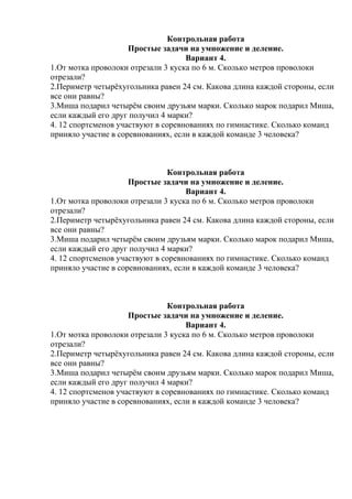 Контрольная работа
Простые задачи на умножение и деление.
Вариант 4.
1.От мотка проволоки отрезали 3 куска по 6 м. Сколько метров проволоки
отрезали?
2.Периметр четырёхугольника равен 24 см. Какова длина каждой стороны, если
все они равны?
3.Миша подарил четырём своим друзьям марки. Сколько марок подарил Миша,
если каждый его друг получил 4 марки?
4. 12 спортсменов участвуют в соревнованиях по гимнастике. Сколько команд
приняло участие в соревнованиях, если в каждой команде 3 человека?
Контрольная работа
Простые задачи на умножение и деление.
Вариант 4.
1.От мотка проволоки отрезали 3 куска по 6 м. Сколько метров проволоки
отрезали?
2.Периметр четырёхугольника равен 24 см. Какова длина каждой стороны, если
все они равны?
3.Миша подарил четырём своим друзьям марки. Сколько марок подарил Миша,
если каждый его друг получил 4 марки?
4. 12 спортсменов участвуют в соревнованиях по гимнастике. Сколько команд
приняло участие в соревнованиях, если в каждой команде 3 человека?
Контрольная работа
Простые задачи на умножение и деление.
Вариант 4.
1.От мотка проволоки отрезали 3 куска по 6 м. Сколько метров проволоки
отрезали?
2.Периметр четырёхугольника равен 24 см. Какова длина каждой стороны, если
все они равны?
3.Миша подарил четырём своим друзьям марки. Сколько марок подарил Миша,
если каждый его друг получил 4 марки?
4. 12 спортсменов участвуют в соревнованиях по гимнастике. Сколько команд
приняло участие в соревнованиях, если в каждой команде 3 человека?
 