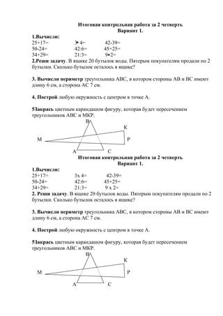 Итоговая контрольная работа за 2 четверть
Вариант 1.
1.Вычисли:
25+17= 3 4= 42-39=
50-24= 42:6= 45+25=
34+29= 21:3= 9 2=
2.Реши задачу. В ящике 20 бутылок воды. Пятерым покупателям продали по 2
бутылки. Сколько бутылок осталось в ящике?
3. Вычисли периметр треугольника АВС, в котором стороны АВ и ВС имеют
длину 6 см, а сторона АС 7 см.
4. Построй любую окружность с центром в точке А.
5Закрась цветным карандашом фигуру, которая будет пересечением
треугольников АВС и МКР.
В
К
М Р
А С
Итоговая контрольная работа за 2 четверть
Вариант 1.
1.Вычисли:
25+17= 3х 4= 42-39=
50-24= 42:6= 45+25=
34+29= 21:3= 9 х 2=
2. Реши задачу. В ящике 20 бутылок воды. Пятерым покупателям продали по 2
бутылки. Сколько бутылок осталось в ящике?
3. Вычисли периметр треугольника АВС, в котором стороны АВ и ВС имеют
длину 6 см, а сторона АС 7 см.
4. Построй любую окружность с центром в точке А.
5Закрась цветным карандашом фигуру, которая будет пересечением
треугольников АВС и МКР.
В
К
М Р
А С
 