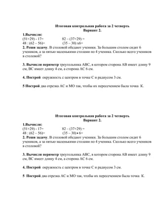 Итоговая контрольная работа за 2 четверть
Вариант 2.
1.Вычисли:
(51+29) - 17= 82 – (37+29) =
48 : (62 – 56)= (35 – 30) х6=
2. Реши задачу. В столовой обедают ученики. За большим столом сидят 6
учеников, а за пятью маленькими столами по 4 ученика. Сколько всего учеников
в столовой?
3. Вычисли периметр треугольника АВС, в котором сторона АВ имеет длину 9
см, ВС имеет длину 4 см, а сторона АС 6 см.
4. Построй окружность с центром в точке С и радиусом 3 см.
5 Построй два отрезка АС и МО так, чтобы их пересечением была точка К.
Итоговая контрольная работа за 2 четверть
Вариант 2.
1.Вычисли:
(51+29) - 17= 82 – (37+29) =
48 : (62 – 56)= (35 – 30) 6=
2. Реши задачу. В столовой обедают ученики. За большим столом сидят 6
учеников, а за пятью маленькими столами по 4 ученика. Сколько всего учеников
в столовой?
3. Вычисли периметр треугольника АВС, в котором сторона АВ имеет длину 9
см, ВС имеет длину 4 см, а сторона АС 6 см.
4. Построй окружность с центром в точке С и радиусом 3 см.
5 Построй два отрезка АС и МО так, чтобы их пересечением была точка К.
 