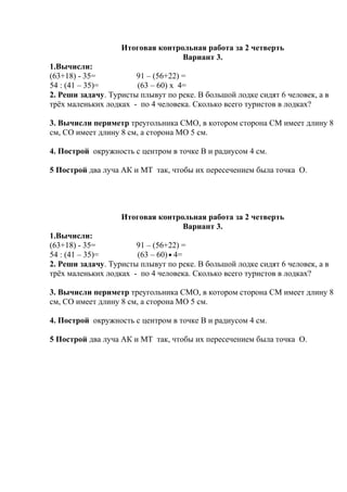 Итоговая контрольная работа за 2 четверть
Вариант 3.
1.Вычисли:
(63+18) - 35= 91 – (56+22) =
54 : (41 – 35)= (63 – 60) х 4=
2. Реши задачу. Туристы плывут по реке. В большой лодке сидят 6 человек, а в
трёх маленьких лодках - по 4 человека. Сколько всего туристов в лодках?
3. Вычисли периметр треугольника СМО, в котором сторона СМ имеет длину 8
см, СО имеет длину 8 см, а сторона МО 5 см.
4. Построй окружность с центром в точке В и радиусом 4 см.
5 Построй два луча АК и МТ так, чтобы их пересечением была точка О.
Итоговая контрольная работа за 2 четверть
Вариант 3.
1.Вычисли:
(63+18) - 35= 91 – (56+22) =
54 : (41 – 35)= (63 – 60) 4=
2. Реши задачу. Туристы плывут по реке. В большой лодке сидят 6 человек, а в
трёх маленьких лодках - по 4 человека. Сколько всего туристов в лодках?
3. Вычисли периметр треугольника СМО, в котором сторона СМ имеет длину 8
см, СО имеет длину 8 см, а сторона МО 5 см.
4. Построй окружность с центром в точке В и радиусом 4 см.
5 Построй два луча АК и МТ так, чтобы их пересечением была точка О.
 