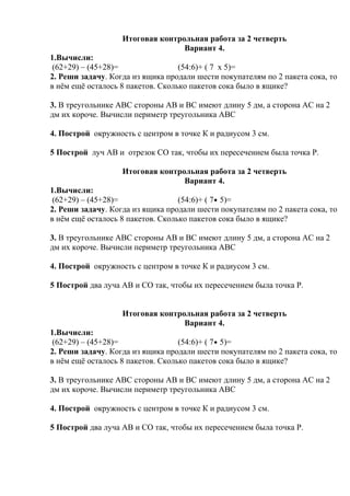 Итоговая контрольная работа за 2 четверть
Вариант 4.
1.Вычисли:
(62+29) – (45+28)= (54:6)+ ( 7 х 5)=
2. Реши задачу. Когда из ящика продали шести покупателям по 2 пакета сока, то
в нём ещё осталось 8 пакетов. Сколько пакетов сока было в ящике?
3. В треугольнике АВС стороны АВ и ВС имеют длину 5 дм, а сторона АС на 2
дм их короче. Вычисли периметр треугольника АВС
4. Построй окружность с центром в точке К и радиусом 3 см.
5 Построй луч АВ и отрезок СО так, чтобы их пересечением была точка Р.
Итоговая контрольная работа за 2 четверть
Вариант 4.
1.Вычисли:
(62+29) – (45+28)= (54:6)+ ( 7 5)=
2. Реши задачу. Когда из ящика продали шести покупателям по 2 пакета сока, то
в нём ещё осталось 8 пакетов. Сколько пакетов сока было в ящике?
3. В треугольнике АВС стороны АВ и ВС имеют длину 5 дм, а сторона АС на 2
дм их короче. Вычисли периметр треугольника АВС
4. Построй окружность с центром в точке К и радиусом 3 см.
5 Построй два луча АВ и СО так, чтобы их пересечением была точка Р.
Итоговая контрольная работа за 2 четверть
Вариант 4.
1.Вычисли:
(62+29) – (45+28)= (54:6)+ ( 7 5)=
2. Реши задачу. Когда из ящика продали шести покупателям по 2 пакета сока, то
в нём ещё осталось 8 пакетов. Сколько пакетов сока было в ящике?
3. В треугольнике АВС стороны АВ и ВС имеют длину 5 дм, а сторона АС на 2
дм их короче. Вычисли периметр треугольника АВС
4. Построй окружность с центром в точке К и радиусом 3 см.
5 Построй два луча АВ и СО так, чтобы их пересечением была точка Р.
 