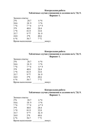 Контрольная работа
Табличные случаи умножения и деления на 6, 7,8, 9.
Вариант 1.
Запиши ответы:
2*6 28:7 6 *4
54:6 18: 9 5 *6
7 *6 7 * 8 4 * 9
3*9 40:8 28:4
3 *8 81:9 32:8
35:7 9 *7 36 :9
24:8 2*8 48:6
6 *6 56:7 7 *2
Время выполнения ___________минут.
Контрольная работа
Табличные случаи умножения и деления на 6, 7,8, 9.
Вариант 1.
Запиши ответы:
2*6 28:7 6 *4
54:6 18: 9 5 *6
7 *6 7 * 8 4 * 9
3*9 40:8 28:4
3 *8 81:9 32:8
35:7 9 *7 36 :9
24:8 2*8 48:6
6 *6 56:7 7 *2
Время выполнения ___________минут.
Контрольная работа
Табличные случаи умножения и деления на 6, 7,8, 9.
Вариант 1.
Запиши ответы:
2*6 28:7 6 *4
54:6 18: 9 5 *6
7 *6 7 * 8 4 * 9
3*9 40:8 28:4
3 *8 81:9 32:8
35:7 9 *7 36 :9
24:8 2*8 48:6
6 *6 56:7 7 *2
Время выполнения ___________минут.
 