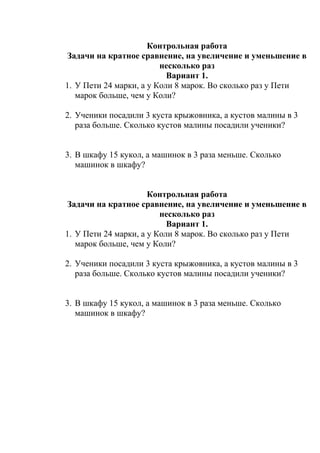 Контрольная работа
Задачи на кратное сравнение, на увеличение и уменьшение в
несколько раз
Вариант 1.
1. У Пети 24 марки, а у Коли 8 марок. Во сколько раз у Пети
марок больше, чем у Коли?
2. Ученики посадили 3 куста крыжовника, а кустов малины в 3
раза больше. Сколько кустов малины посадили ученики?
3. В шкафу 15 кукол, а машинок в 3 раза меньше. Сколько
машинок в шкафу?
Контрольная работа
Задачи на кратное сравнение, на увеличение и уменьшение в
несколько раз
Вариант 1.
1. У Пети 24 марки, а у Коли 8 марок. Во сколько раз у Пети
марок больше, чем у Коли?
2. Ученики посадили 3 куста крыжовника, а кустов малины в 3
раза больше. Сколько кустов малины посадили ученики?
3. В шкафу 15 кукол, а машинок в 3 раза меньше. Сколько
машинок в шкафу?
 