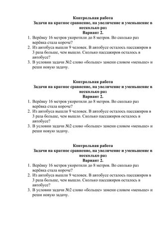 Контрольная работа
Задачи на кратное сравнение, на увеличение и уменьшение в
несколько раз
Вариант 2.
1. Верёвку 16 метров укоротили до 8 метров. Во сколько раз
верёвка стала короче?
2. Из автобуса вышли 9 человек. В автобусе осталось пассажиров в
3 раза больше, чем вышло. Сколько пассажиров осталось в
автобусе?
3. В условии задачи №2 слово «больше» замени словом «меньше» и
реши новую задачу.
Контрольная работа
Задачи на кратное сравнение, на увеличение и уменьшение в
несколько раз
Вариант 2.
1. Верёвку 16 метров укоротили до 8 метров. Во сколько раз
верёвка стала короче?
2. Из автобуса вышли 9 человек. В автобусе осталось пассажиров в
3 раза больше, чем вышло. Сколько пассажиров осталось в
автобусе?
3. В условии задачи №2 слово «больше» замени словом «меньше» и
реши новую задачу.
Контрольная работа
Задачи на кратное сравнение, на увеличение и уменьшение в
несколько раз
Вариант 2.
1. Верёвку 16 метров укоротили до 8 метров. Во сколько раз
верёвка стала короче?
2. Из автобуса вышли 9 человек. В автобусе осталось пассажиров в
3 раза больше, чем вышло. Сколько пассажиров осталось в
автобусе?
3. В условии задачи №2 слово «больше» замени словом «меньше» и
реши новую задачу.
 