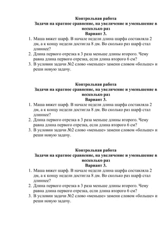 Контрольная работа
Задачи на кратное сравнение, на увеличение и уменьшение в
несколько раз
Вариант 3.
1. Маша вяжет шарф. В начале недели длина шарфа составляла 2
дм, а к концу недели достигла 8 дм. Во сколько раз шарф стал
длиннее?
2. Длина первого отрезка в 3 раза меньше длины второго. Чему
равна длина первого отрезка, если длина второго 6 см?
3. В условии задачи №2 слово «меньше» замени словом «больше» и
реши новую задачу.
Контрольная работа
Задачи на кратное сравнение, на увеличение и уменьшение в
несколько раз
Вариант 3.
1. Маша вяжет шарф. В начале недели длина шарфа составляла 2
дм, а к концу недели достигла 8 дм. Во сколько раз шарф стал
длиннее?
2. Длина первого отрезка в 3 раза меньше длины второго. Чему
равна длина первого отрезка, если длина второго 6 см?
3. В условии задачи №2 слово «меньше» замени словом «больше» и
реши новую задачу.
Контрольная работа
Задачи на кратное сравнение, на увеличение и уменьшение в
несколько раз
Вариант 3.
1. Маша вяжет шарф. В начале недели длина шарфа составляла 2
дм, а к концу недели достигла 8 дм. Во сколько раз шарф стал
длиннее?
2. Длина первого отрезка в 3 раза меньше длины второго. Чему
равна длина первого отрезка, если длина второго 6 см?
3. В условии задачи №2 слово «меньше» замени словом «больше» и
реши новую задачу.
 