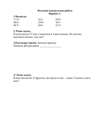 Итоговая контрольная работа
Вариант 1.
1 Вычисли:
7 х 8= 3х3= 54:9=
48:6= 24:8= 4х5=
49:7= 9х9= 21:3=
2. Реши задачу.
В аллее растут 27 лип, а каштанов в 3 раза меньше. На сколько
каштанов меньше, чем лип?
3.Рассмотри чертёж. Заполни пропуск.
Площадь фигуры равна _________________
4* Реши задачу.
В вазе находится 12 фруктов, две трети из них – сливы. Сколько слив в
вазе?
 