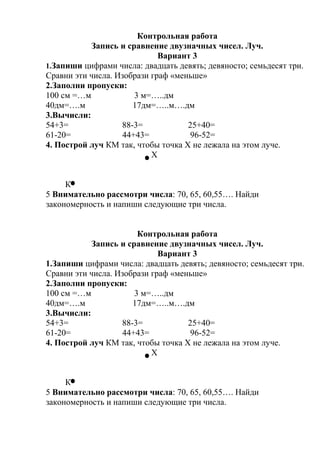Контрольная работа
Запись и сравнение двузначных чисел. Луч.
Вариант 3
1.Запиши цифрами числа: двадцать девять; девяносто; семьдесят три.
Сравни эти числа. Изобрази граф «меньше»
2.Заполни пропуски:
100 см =…м 3 м=…..дм
40дм=….м 17дм=…..м….дм
3.Вычисли:
54+3= 88-3= 25+40=
61-20= 44+43= 96-52=
4. Построй луч КМ так, чтобы точка Х не лежала на этом луче.
Х
К
5 Внимательно рассмотри числа: 70, 65, 60,55…. Найди
закономерность и напиши следующие три числа.
Контрольная работа
Запись и сравнение двузначных чисел. Луч.
Вариант 3
1.Запиши цифрами числа: двадцать девять; девяносто; семьдесят три.
Сравни эти числа. Изобрази граф «меньше»
2.Заполни пропуски:
100 см =…м 3 м=…..дм
40дм=….м 17дм=…..м….дм
3.Вычисли:
54+3= 88-3= 25+40=
61-20= 44+43= 96-52=
4. Построй луч КМ так, чтобы точка Х не лежала на этом луче.
Х
К
5 Внимательно рассмотри числа: 70, 65, 60,55…. Найди
закономерность и напиши следующие три числа.
 