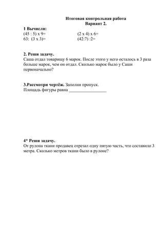 Итоговая контрольная работа
Вариант 2.
1 Вычисли:
(45 : 5) х 9= (2 х 4) х 6=
63: (3 х 3)= (42:7) :2=
2. Реши задачу.
Саша отдал товарищу 6 марок. После этого у него осталось в 3 раза
больше марок, чем он отдал. Сколько марок было у Саши
первоначально?
3.Рассмотри чертёж. Заполни пропуск.
Площадь фигуры равна _________________
4* Реши задачу.
От рулона ткани продавец отрезал одну пятую часть, что составило 3
метра. Сколько метров ткани было в рулоне?
 