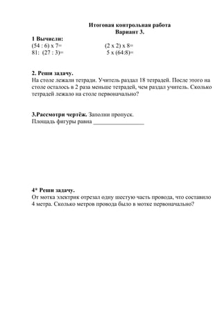 Итоговая контрольная работа
Вариант 3.
1 Вычисли:
(54 : 6) х 7= (2 х 2) х 8=
81: (27 : 3)= 5 х (64:8)=
2. Реши задачу.
На столе лежали тетради. Учитель раздал 18 тетрадей. После этого на
столе осталось в 2 раза меньше тетрадей, чем раздал учитель. Сколько
тетрадей лежало на столе первоначально?
3.Рассмотри чертёж. Заполни пропуск.
Площадь фигуры равна _________________
4* Реши задачу.
От мотка электрик отрезал одну шестую часть провода, что составило
4 метра. Сколько метров провода было в мотке первоначально?
 