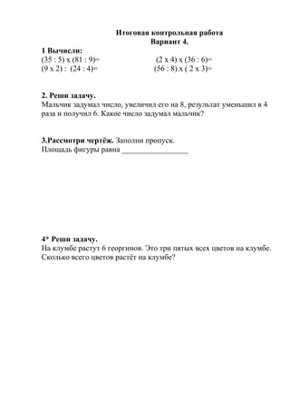 Итоговая контрольная работа
Вариант 4.
1 Вычисли:
(35 : 5) х (81 : 9)= (2 х 4) х (36 : 6)=
(9 х 2) : (24 : 4)= (56 : 8) х ( 2 х 3)=
2. Реши задачу.
Мальчик задумал число, увеличил его на 8, результат уменьшил в 4
раза и получил 6. Какое число задумал мальчик?
3.Рассмотри чертёж. Заполни пропуск.
Площадь фигуры равна _________________
4* Реши задачу.
На клумбе растут 6 георгинов. Это три пятых всех цветов на клумбе.
Сколько всего цветов растёт на клумбе?
 