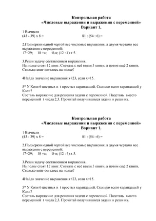 Контрольная работа
«Числовые выражения и выражения с переменной»
Вариант 1.
1 Вычисли
(43 - 39) х 8 = 81 : (54 : 6) =
2.Подчеркни одной чертой все числовые выражения, а двумя чертами все
выражения с переменной:
17+29; 18 +а; 8-в; (12 : 4) х 5.
3.Реши задачу составлением выражения.
На полке стоят 12 книг. Сначала с неё взяли 3 книги, а потом ещё 2 книги.
Сколько книг осталось на полке?
4Найди значение выражения х+23, если х=15.
5* У Коли 6 цветных и t простых карандашей. Сколько всего карандашей у
Коли?
Составь выражение для решения задачи с переменной. Подставь вместо
переменной t числа 2,3. Прочитай получившиеся задачи и реши их.
Контрольная работа
«Числовые выражения и выражения с переменной»
Вариант 1.
1 Вычисли
(43 - 39) х 8 = 81 : (54 : 6) =
2.Подчеркни одной чертой все числовые выражения, а двумя чертами все
выражения с переменной:
17+29; 18 +а; 8-в; (12 : 4) х 5.
3.Реши задачу составлением выражения.
На полке стоят 12 книг. Сначала с неё взяли 3 книги, а потом ещё 2 книги.
Сколько книг осталось на полке?
4Найди значение выражения х+23, если х=15.
5* У Коли 6 цветных и t простых карандашей. Сколько всего карандашей у
Коли?
Составь выражение для решения задачи с переменной. Подставь вместо
переменной t числа 2,3. Прочитай получившиеся задачи и реши их.
 