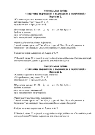 Контрольная работа
«Числовые выражения и выражения с переменной»
Вариант 2.
1 Составь выражение и вычисли его значение:
к 28 прибавить сумму чисел 39 и 15;
произведение 4 и 6 разделить на 8.
2.Рассмотри записи: 17+24; 2; х; а-4; (2 х 3) х 8; 15: с
Выбери и запиши:
одно из числовых выражений;
одно из выражений с переменной.
3Реши задачу составлением выражения.
С одной пасеки привезли 27 кг мёда, а с другой 29 кг. Весь мёд разлили в
бидоны по 7 кг в каждый. Сколько понадобилось таких бидонов?
4Найди значение выражения а х 7, если а=6, 9.
5* В одной пачке 20 тетрадей, а в другой на t тетрадей больше. Сколько тетрадей
во второй пачке? Составь выражение для решения задачи.
Контрольная работа
«Числовые выражения и выражения с переменной»
Вариант 2.
1 Составь выражение и вычисли его значение:
к 28 прибавить сумму чисел 39 и 15;
произведение 4 и 6 разделить на 8.
2.Рассмотри записи: 17+24; 2; х; а-4; (2 х 3) х 8; 15: с
Выбери и запиши:
одно из числовых выражений;
одно из выражений с переменной.
3Реши задачу составлением выражения.
С одной пасеки привезли 27 кг мёда, а с другой 29 кг. Весь мёд разлили в
бидоны по 7 кг в каждый. Сколько понадобилось таких бидонов?
4Найди значение выражения а х 7, если а=6, 9.
5* В одной пачке 20 тетрадей, а в другой на t тетрадей больше. Сколько тетрадей
во второй пачке? Составь выражение для решения задачи.
 