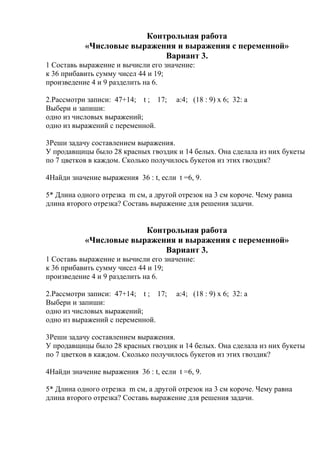 Контрольная работа
«Числовые выражения и выражения с переменной»
Вариант 3.
1 Составь выражение и вычисли его значение:
к 36 прибавить сумму чисел 44 и 19;
произведение 4 и 9 разделить на 6.
2.Рассмотри записи: 47+14; t ; 17; а:4; (18 : 9) х 6; 32: а
Выбери и запиши:
одно из числовых выражений;
одно из выражений с переменной.
3Реши задачу составлением выражения.
У продавщицы было 28 красных гвоздик и 14 белых. Она сделала из них букеты
по 7 цветков в каждом. Сколько получилось букетов из этих гвоздик?
4Найди значение выражения 36 : t, если t =6, 9.
5* Длина одного отрезка m см, а другой отрезок на 3 см короче. Чему равна
длина второго отрезка? Составь выражение для решения задачи.
Контрольная работа
«Числовые выражения и выражения с переменной»
Вариант 3.
1 Составь выражение и вычисли его значение:
к 36 прибавить сумму чисел 44 и 19;
произведение 4 и 9 разделить на 6.
2.Рассмотри записи: 47+14; t ; 17; а:4; (18 : 9) х 6; 32: а
Выбери и запиши:
одно из числовых выражений;
одно из выражений с переменной.
3Реши задачу составлением выражения.
У продавщицы было 28 красных гвоздик и 14 белых. Она сделала из них букеты
по 7 цветков в каждом. Сколько получилось букетов из этих гвоздик?
4Найди значение выражения 36 : t, если t =6, 9.
5* Длина одного отрезка m см, а другой отрезок на 3 см короче. Чему равна
длина второго отрезка? Составь выражение для решения задачи.
 