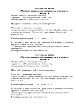 Контрольная работа
«Числовые выражения и выражения с переменной»
Вариант 4.
1 Составь выражение и вычисли его значение:
Из разности 23 и 14, знака умножения и суммы 5 и 4;
из произведения 6 и 7, знака «минус» и числа 29.
2.Придумай и запиши какое-нибудь числовое выражение.
3Реши задачу составлением выражения.
Для остекления одного дома потребовалось 54 стекла, по 6 стёкол на раму, а для
остекления другого дома – 36 стёкол, по 4 стекла на раму. Сколько всего
застеклили рам?
4Найди значение выражения (35 + t) : 9, если t =1, 19.
5* У мальчика m монет достоинством 1 рубль и столько же монет достоинством
5 рублей. Сколько всего монет у мальчика?
Составь выражение для решения задачи. Придумай и запиши одно значение
переменной m.
Запиши решение задачи для этого значения m.
Контрольная работа
«Числовые выражения и выражения с переменной»
Вариант 4.
1 Составь выражение и вычисли его значение:
Из разности 23 и 14, знака умножения и суммы 5 и 4;
из произведения 6 и 7, знака «минус» и числа 29.
2.Придумай и запиши какое-нибудь числовое выражение.
3Реши задачу составлением выражения.
Для остекления одного дома потребовалось 54 стекла, по 6 стёкол на раму, а для
остекления другого дома – 36 стёкол, по 4 стекла на раму. Сколько всего
застеклили рам?
4Найди значение выражения (35 + t) : 9, если t =1, 19.
5* У мальчика m монет достоинством 1 рубль и столько же монет достоинством
5 рублей. Сколько всего монет у мальчика?
Составь выражение для решения задачи. Придумай и запиши одно значение
переменной m.
Запиши решение задачи для этого значения m.
 
