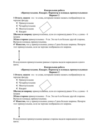 Контрольная работа
«Прямоугольник. Квадрат. Периметр и площадь прямоугольника»
Вариант 2
1 Отметь знаком «х» те слова, которыми можно назвать изображённую на
чертеже фигуру.
Прямоугольник
Четырёхугольник
Многоугольник
Квадрат
2Вычисли ширину прямоугольника, если его периметр равен 16 м, а длина – 6
метров
3Одна сторона прямоугольника – 9 см. Это на 6 см больше другой стороны.
Вычисли площадь прямоугольника.
4* Известно, что у прямоугольника длина в 3 раза больше ширины. Начерти
этот прямоугольник, если на чертеже изображена его ширина.
В полученном прямоугольнике равные стороны выдели карандашом одного
цвета.
Контрольная работа
«Прямоугольник. Квадрат. Периметр и площадь прямоугольника»
Вариант 2
1 Отметь знаком «х» те слова, которыми можно назвать изображённую на
чертеже фигуру.
Прямоугольник
Четырёхугольник
Многоугольник
Квадрат
2Вычисли ширину прямоугольника, если его периметр равен 16 м, а длина – 6
метров
3Одна сторона прямоугольника – 9 см. Это на 6 см больше другой стороны.
Вычисли площадь прямоугольника.
4* Известно, что у прямоугольника длина в 3 раза больше ширины. Начерти
этот прямоугольник, если на чертеже изображена его ширина.
В полученном прямоугольнике равные стороны выдели карандашом одного
цвета.
 
