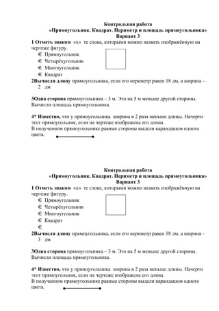 Контрольная работа
«Прямоугольник. Квадрат. Периметр и площадь прямоугольника»
Вариант 3
1 Отметь знаком «х» те слова, которыми можно назвать изображённую на
чертеже фигуру.
Прямоугольник
Четырёхугольник
Многоугольник
Квадрат
2Вычисли длину прямоугольника, если его периметр равен 18 дм, а ширина –
2 дм
3Одна сторона прямоугольника – 3 м. Это на 5 м меньше другой стороны.
Вычисли площадь прямоугольника.
4* Известно, что у прямоугольника ширина в 2 раза меньше длины. Начерти
этот прямоугольник, если на чертеже изображена его длина.
В полученном прямоугольнике равные стороны выдели карандашом одного
цвета.
Контрольная работа
«Прямоугольник. Квадрат. Периметр и площадь прямоугольника»
Вариант 3
1 Отметь знаком «х» те слова, которыми можно назвать изображённую на
чертеже фигуру.
Прямоугольник
Четырёхугольник
Многоугольник
Квадрат
2Вычисли длину прямоугольника, если его периметр равен 18 дм, а ширина –
3 дм
3Одна сторона прямоугольника – 3 м. Это на 5 м меньше другой стороны.
Вычисли площадь прямоугольника.
4* Известно, что у прямоугольника ширина в 2 раза меньше длины. Начерти
этот прямоугольник, если на чертеже изображена его длина.
В полученном прямоугольнике равные стороны выдели карандашом одного
цвета.
 