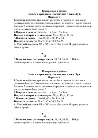Контрольная работа
Запись и сравнение двузначных чисел. Луч.
Вариант 4
1.Запиши цифрами три числа так, чтобы в первом из них число
десятков было на 3 больше числа единиц; во втором – число единиц
было на 7 меньше числа десятков; в третьем – сумма числа единиц и
числа десятков была равна 6.
2.Вырази в дециметрах: 4м; 1м 8дм; 5м 9дм.
Вырази в метрах и дециметрах: 29дм; 32дм; 80 дм.
3.Вычисли сумму 3 и 45; 40 и 56; 45 и 14.
Вычисли разность: 78 и 7; 93 и 30; 87 и 26.
4. Построй два луча АВ и ОХ так, чтобы точка М принадлежала
обоим лучам.
М
5 Внимательно рассмотри числа: 50, 53, 56,59…. Найди
закономерность и напиши следующие три числа.
Контрольная работа
Запись и сравнение двузначных чисел. Луч.
Вариант 4
1.Запиши цифрами три числа так, чтобы в первом из них число
десятков было на 3 больше числа единиц; во втором – число единиц
было на 7 меньше числа десятков; в третьем – сумма числа единиц и
числа десятков была равна 6.
2.Вырази в дециметрах: 4м; 1м 8дм; 5м 9дм.
Вырази в метрах и дециметрах: 29дм; 32дм; 80 дм.
3.Вычисли сумму 3 и 45; 40 и 56; 45 и 14.
Вычисли разность: 78 и 7; 93 и 30; 87 и 26.
4. Построй два луча АВ и ОХ так, чтобы точка М принадлежала
обоим лучам.
М
5 Внимательно рассмотри числа: 50, 53, 56,59…. Найди
закономерность и напиши следующие три числа.
 