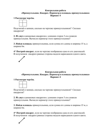 Контрольная работа
«Прямоугольник. Квадрат. Периметр и площадь прямоугольника»
Вариант 4
1 Рассмотри чертёж.
Подсчитай и запиши, сколько на чертеже прямоугольников? Сколько
квадратов?
2. Из двух одинаковых квадратов с длинами сторон 3 см сложили
прямоугольник. Вычисли периметр этого прямоугольника?
3. Найди площадь прямоугольника, если сумма его длины и ширины 15 м, а
ширина 6м.
4* Построй квадрат, если на чертеже изображена одна из его диагоналей.
В полученном квадрате равные стороны выдели карандашом одного цвета.
Контрольная работа
«Прямоугольник. Квадрат. Периметр и площадь прямоугольника»
Вариант 4
1 Рассмотри чертёж.
Подсчитай и запиши, сколько на чертеже прямоугольников? Сколько
квадратов?
2. Из двух одинаковых квадратов с длинами сторон 3 см сложили
прямоугольник. Вычисли периметр этого прямоугольника?
3. Найди площадь прямоугольника, если сумма его длины и ширины 15 м, а
ширина 6м.
4* Построй квадрат, если на чертеже изображена одна из его диагоналей.
В полученном квадрате равные стороны выдели карандашом одного цвета.
 
