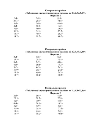Контрольная работа
«Табличные случаи умножения и деления на 2,3,4.5.6.7,8,9»
Вариант 2
2х4= 3х8= 8х8=
25:5= 28:7= 72:8=
8х7= 7х9= 48:6=
4х4= 36:6= 16:2=
3х6= 4х9= 7х5=
81:9= 3х5= 27:3=
10:5= 4х6= 3х2=
14:7= 18:2= 40:5=
Контрольная работа
«Табличные случаи умножения и деления на 2,3,4.5.6.7,8,9»
Вариант 2
2х4= 3х8= 8х8=
25:5= 28:7= 72:8=
8х7= 7х9= 48:6=
4х4= 36:6= 16:2=
3х6= 4х9= 7х5=
81:9= 3х5= 27:3=
10:5= 4х6= 3х2=
14:7= 18:2= 40:5=
Контрольная работа
«Табличные случаи умножения и деления на 2,3,4.5.6.7,8,9»
Вариант 2
2х4= 3х8= 8х8=
25:5= 28:7= 72:8=
8х7= 7х9= 48:6=
4х4= 36:6= 16:2=
3х6= 4х9= 7х5=
81:9= 3х5= 27:3=
10:5= 4х6= 3х2=
14:7= 18:2= 40:5=
 