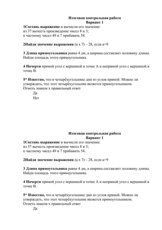 Итоговая контрольная работа
Вариант 1
1Составь выражение и вычисли его значение:
из 37 вычесть произведение чисел 8 и 3;
к частному чисел 49 и 7 прибавить 54.
2Найди значение выражения (а х 7) – 28, если а=9
3 Длина прямоугольника равна 4 дм, а ширина составляет половину длины.
Найди площадь этого прямоугольника.
4 Начерти прямой угол с вершиной в точке А и непрямой угол с вершиной в
точке В.
5* Известно, что в четырёхугольнике дин из углов прямой. Можно ли
утверждать, что этот четырёхугольник является прямоугольником.
Отметь знаком х правильный ответ
Да
Нет
Итоговая контрольная работа
Вариант 1
1Составь выражение и вычисли его значение:
из 37 вычесть произведение чисел 8 и 3;
к частному чисел 49 и 7 прибавить 54.
2Найди значение выражения (а х 7) – 28, если а=9
3 Длина прямоугольника равна 4 дм, а ширина составляет половину длины.
Найди площадь этого прямоугольника.
4 Начерти прямой угол с вершиной в точке А и непрямой угол с вершиной в
точке В.
5* Известно, что в четырёхугольнике дин из углов прямой. Можно ли
утверждать, что этот четырёхугольник является прямоугольником.
Отметь знаком х правильный ответ
Да
 