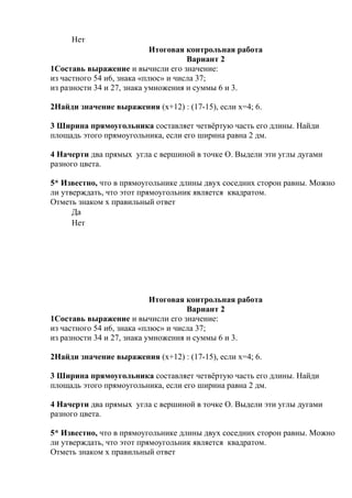 Нет
Итоговая контрольная работа
Вариант 2
1Составь выражение и вычисли его значение:
из частного 54 и6, знака «плюс» и числа 37;
из разности 34 и 27, знака умножения и суммы 6 и 3.
2Найди значение выражения (х+12) : (17-15), если х=4; 6.
3 Ширина прямоугольника составляет четвёртую часть его длины. Найди
площадь этого прямоугольника, если его ширина равна 2 дм.
4 Начерти два прямых угла с вершиной в точке О. Выдели эти углы дугами
разного цвета.
5* Известно, что в прямоугольнике длины двух соседних сторон равны. Можно
ли утверждать, что этот прямоугольник является квадратом.
Отметь знаком х правильный ответ
Да
Нет
Итоговая контрольная работа
Вариант 2
1Составь выражение и вычисли его значение:
из частного 54 и6, знака «плюс» и числа 37;
из разности 34 и 27, знака умножения и суммы 6 и 3.
2Найди значение выражения (х+12) : (17-15), если х=4; 6.
3 Ширина прямоугольника составляет четвёртую часть его длины. Найди
площадь этого прямоугольника, если его ширина равна 2 дм.
4 Начерти два прямых угла с вершиной в точке О. Выдели эти углы дугами
разного цвета.
5* Известно, что в прямоугольнике длины двух соседних сторон равны. Можно
ли утверждать, что этот прямоугольник является квадратом.
Отметь знаком х правильный ответ
 