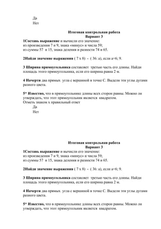 Да
Нет
Итоговая контрольная работа
Вариант 3
1Составь выражение и вычисли его значение:
из произведения 7 и 9, знака «минус» и числа 59;
из суммы 57 и 15, знака деления и разности 74 и 65.
2Найди значение выражения ( 7 х 8) - ( 36: а), если а=6; 9.
3 Ширина прямоугольника составляет третью часть его длины. Найди
площадь этого прямоугольника, если его ширина равна 2 м.
4 Начерти два прямых угла с вершиной в точке С. Выдели эти углы дугами
разного цвета.
5* Известно, что в прямоугольнике длины всех сторон равны. Можно ли
утверждать, что этот прямоугольник является квадратом.
Отметь знаком х правильный ответ
Да
Нет
Итоговая контрольная работа
Вариант 3
1Составь выражение и вычисли его значение:
из произведения 7 и 9, знака «минус» и числа 59;
из суммы 57 и 15, знака деления и разности 74 и 65.
2Найди значение выражения ( 7 х 8) - ( 36: а), если а=6; 9.
3 Ширина прямоугольника составляет третью часть его длины. Найди
площадь этого прямоугольника, если его ширина равна 2 м.
4 Начерти два прямых угла с вершиной в точке С. Выдели эти углы дугами
разного цвета.
5* Известно, что в прямоугольнике длины всех сторон равны. Можно ли
утверждать, что этот прямоугольник является квадратом.
 