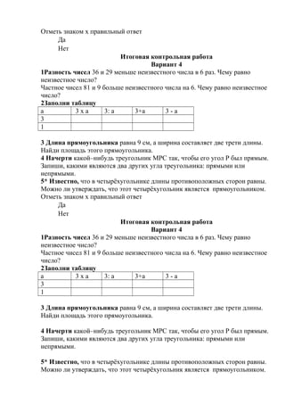 Отметь знаком х правильный ответ
Да
Нет
Итоговая контрольная работа
Вариант 4
1Разность чисел 36 и 29 меньше неизвестного числа в 6 раз. Чему равно
неизвестное число?
Частное чисел 81 и 9 больше неизвестного числа на 6. Чему равно неизвестное
число?
2Заполни таблицу
а 3 х а 3: а 3+а 3 - а
3
1
3 Длина прямоугольника равна 9 см, а ширина составляет две трети длины.
Найди площадь этого прямоугольника.
4 Начерти какой–нибудь треугольник МРС так, чтобы его угол Р был прямым.
Запиши, какими являются два других угла треугольника: прямыми или
непрямыми.
5* Известно, что в четырёхугольнике длины противоположных сторон равны.
Можно ли утверждать, что этот четырёхугольник является прямоугольником.
Отметь знаком х правильный ответ
Да
Нет
Итоговая контрольная работа
Вариант 4
1Разность чисел 36 и 29 меньше неизвестного числа в 6 раз. Чему равно
неизвестное число?
Частное чисел 81 и 9 больше неизвестного числа на 6. Чему равно неизвестное
число?
2Заполни таблицу
а 3 х а 3: а 3+а 3 - а
3
1
3 Длина прямоугольника равна 9 см, а ширина составляет две трети длины.
Найди площадь этого прямоугольника.
4 Начерти какой–нибудь треугольник МРС так, чтобы его угол Р был прямым.
Запиши, какими являются два других угла треугольника: прямыми или
непрямыми.
5* Известно, что в четырёхугольнике длины противоположных сторон равны.
Можно ли утверждать, что этот четырёхугольник является прямоугольником.
 