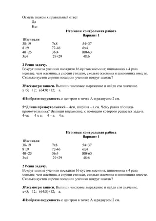 Отметь знаком х правильный ответ
Да
Нет
Итоговая контрольная работа
Вариант 1
1Вычисли
38-19 7х8 54+37
81:9 72-46 6х4
40+25 36:4 100-63
3х4 29+29 48:6
2 Реши задачу.
Вокруг школы ученики посадили 16 кустов жасмина; шиповника в 4 раза
меньше, чем жасмина, а сирени столько, сколько жасмина и шиповника вместе.
Сколько кустов сирени посадили ученики вокруг школы?
3Рассмотри записи. Выпиши числовое выражение и найди его значение.
х+5; 12; (64:8)+12; а.
4Изобрази окружность с центром в точке А и радиусом 2 см.
5*Длина прямоугольника – 4см, ширина – а см. Чему равна площадь
прямоугольника? Выпиши выражение, с помощью которого решается задача:
4+а; 4 х а; 4 – а; 4:а.
Итоговая контрольная работа
Вариант 1
1Вычисли
38-19 7х8 54+37
81:9 72-46 6х4
40+25 36:4 100-63
3х4 29+29 48:6
2 Реши задачу.
Вокруг школы ученики посадили 16 кустов жасмина; шиповника в 4 раза
меньше, чем жасмина, а сирени столько, сколько жасмина и шиповника вместе.
Сколько кустов сирени посадили ученики вокруг школы?
3Рассмотри записи. Выпиши числовое выражение и найди его значение.
х+5; 12; (64:8)+12; а.
4Изобрази окружность с центром в точке А и радиусом 2 см.
 