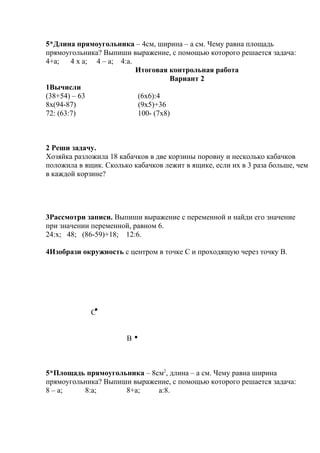 5*Длина прямоугольника – 4см, ширина – а см. Чему равна площадь
прямоугольника? Выпиши выражение, с помощью которого решается задача:
4+а; 4 х а; 4 – а; 4:а.
Итоговая контрольная работа
Вариант 2
1Вычисли
(38+54) – 63 (6х6):4
8х(94-87) (9х5)+36
72: (63:7) 100- (7х8)
2 Реши задачу.
Хозяйка разложила 18 кабачков в две корзины поровну и несколько кабачков
положила в ящик. Сколько кабачков лежит в ящике, если их в 3 раза больше, чем
в каждой корзине?
3Рассмотри записи. Выпиши выражение с переменной и найди его значение
при значении переменной, равном 6.
24:х; 48; (86-59)+18; 12:6.
4Изобрази окружность с центром в точке С и проходящую через точку В.
С
В
5*Площадь прямоугольника – 8см2
, длина – а см. Чему равна ширина
прямоугольника? Выпиши выражение, с помощью которого решается задача:
8 – а; 8:а; 8+а; а:8.
 