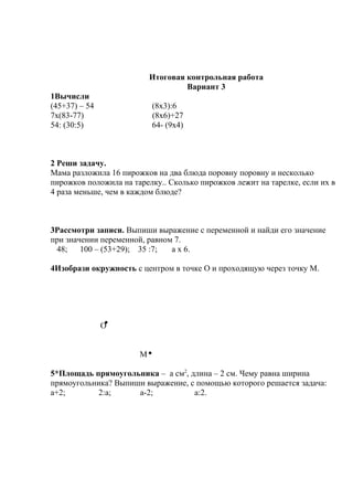 Итоговая контрольная работа
Вариант 3
1Вычисли
(45+37) – 54 (8х3):6
7х(83-77) (8х6)+27
54: (30:5) 64- (9х4)
2 Реши задачу.
Мама разложила 16 пирожков на два блюда поровну поровну и несколько
пирожков положила на тарелку.. Сколько пирожков лежит на тарелке, если их в
4 раза меньше, чем в каждом блюде?
3Рассмотри записи. Выпиши выражение с переменной и найди его значение
при значении переменной, равном 7.
48; 100 – (53+29); 35 :7; а х 6.
4Изобрази окружность с центром в точке О и проходящую через точку М.
О
М
5*Площадь прямоугольника – а см2
, длина – 2 см. Чему равна ширина
прямоугольника? Выпиши выражение, с помощью которого решается задача:
а+2; 2:а; а-2; а:2.
 