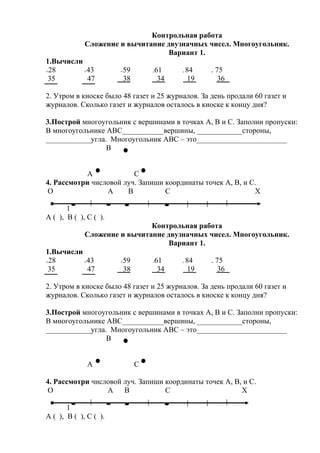 Контрольная работа
Сложение и вычитание двузначных чисел. Многоугольник.
Вариант 1.
1.Вычисли
+28 +43 +59 -61 - 84 - 75
35 47 38 34 19 36
2. Утром в киоске было 48 газет и 25 журналов. За день продали 60 газет и
журналов. Сколько газет и журналов осталось в киоске к концу дня?
3.Построй многоугольник с вершинами в точках А, В и С. Заполни пропуски:
В многоугольнике АВС___________вершины, ____________стороны,
____________угла. Многоугольник АВС – это________________________
В
А С
4. Рассмотри числовой луч. Запиши координаты точек А, В, и С.
О А В С Х
1
А ( ), В ( ), С ( ).
Контрольная работа
Сложение и вычитание двузначных чисел. Многоугольник.
Вариант 1.
1.Вычисли
+28 +43 +59 -61 - 84 - 75
35 47 38 34 19 36
2. Утром в киоске было 48 газет и 25 журналов. За день продали 60 газет и
журналов. Сколько газет и журналов осталось в киоске к концу дня?
3.Построй многоугольник с вершинами в точках А, В и С. Заполни пропуски:
В многоугольнике АВС___________вершины, ____________стороны,
____________угла. Многоугольник АВС – это________________________
В
А С
4. Рассмотри числовой луч. Запиши координаты точек А, В, и С.
О А В С Х
1
А ( ), В ( ), С ( ).
 