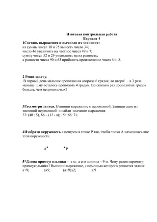 Итоговая контрольная работа
Вариант 4
1Составь выражения и вычисли их значения:
из суммы чисел 18 и 75 вычесть число 34;
число 46 увеличить на частное чисел 49 и 7;
сумму чисел 52 и 29 уменьшить на их разность;
к разности чисел 90 и 63 прибавить произведение чисел 6 и 8.
2 Реши задачу.
В первый день мальчик прополол на огороде 6 грядок, во второ1 – в 3 раза
меньше. Ему осталось прополоть 4 грядки. Во сколько раз прополотых грядок
больше, чем непрополотых?
3Рассмотри записи. Выпиши выражение с переменной. Запиши одно из
значений переменной и найди значение выражения
32: (40 : 5), 86 – (12 - а); 15+ 66; 71.
4Изобрази окружность с центром в точке Р так, чтобы точка А находилась вне
этой окружности.
А Р
5*Длина прямоугольника – а м, а его ширина – 9 м. Чему равен периметр
прямоугольника? Выпиши выражение, с помощью которого решается задача:
а+9; ах9; (а+9)х2; а:9
 