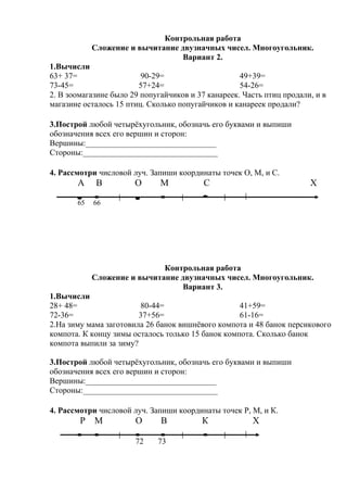 Контрольная работа
Сложение и вычитание двузначных чисел. Многоугольник.
Вариант 2.
1.Вычисли
63+ 37= 90-29= 49+39=
73-45= 57+24= 54-26=
2. В зоомагазине было 29 попугайчиков и 37 канареек. Часть птиц продали, и в
магазине осталось 15 птиц. Сколько попугайчиков и канареек продали?
3.Построй любой четырёхугольник, обозначь его буквами и выпиши
обозначения всех его вершин и сторон:
Вершины:________________________________
Стороны:_________________________________
4. Рассмотри числовой луч. Запиши координаты точек О, М, и С.
А В О М С Х
65 66
Контрольная работа
Сложение и вычитание двузначных чисел. Многоугольник.
Вариант 3.
1.Вычисли
28+ 48= 80-44= 41+59=
72-36= 37+56= 61-16=
2.На зиму мама заготовила 26 банок вишнёвого компота и 48 банок персикового
компота. К концу зимы осталось только 15 банок компота. Сколько банок
компота выпили за зиму?
3.Построй любой четырёхугольник, обозначь его буквами и выпиши
обозначения всех его вершин и сторон:
Вершины:________________________________
Стороны:_________________________________
4. Рассмотри числовой луч. Запиши координаты точек Р, М, и К.
Р М О В К Х
72 73
 