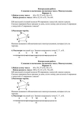 Контрольная работа
Сложение и вычитание двузначных чисел. Многоугольник.
Вариант 4.
1.Найди сумму чисел: 44 и 39, 27 и 63, 56 и 13.
Найди разность чисел: 100 и 52, 81 и 53, 74 и 69.
2.В школьной столовой испекли 96 пирожков с капустой, мясом и рисом.
Сколько пирожков было продано за день, если к концу дня осталось 6 пирожков
с капустой и 5 пирожков с мясом?
3.Рассмотри чертёж.
В
А С
М
К
Е Т
Напиши названия и обозначения всех многоугольников, которые есть на
чертеже.
4. Рассмотри числовой луч. Запиши координаты точек С, Т , и К.
А С Т М К Х
83 88
Контрольная работа
Сложение и вычитание двузначных чисел. Многоугольник.
Вариант 4.
1.Найди сумму чисел: 44 и 39, 27 и 63, 56 и 13.
Найди разность чисел: 100 и 52, 81 и 53, 74 и 69.
2.В школьной столовой испекли 96 пирожков с капустой, мясом и рисом.
Сколько пирожков было продано за день, если к концу дня осталось 6 пирожков
с капустой и 5 пирожков с мясом?
3.Рассмотри чертёж.
В
А С
М
К
Е Т
Напиши названия и обозначения всех многоугольников, которые есть на
чертеже.
4. Рассмотри числовой луч. Запиши координаты точек С, Т , и К.
А С Т М К Х
83 88
 