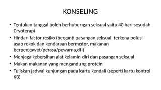 KONSELING
• Tentukan tanggal boleh berhubungan seksual yaitu 40 hari sesudah
Cryoterapi
• Hindari factor resiko (berganti pasangan seksual, terkena polusi
asap rokok dan kendaraan bermotor, makanan
berpengawet/perasa/pewarna,dll)
• Menjaga kebersihan alat kelamin diri dan pasangan seksual
• Makan makanan yang mengandung protein
• Tuliskan jadwal kunjungan pada kartu kendali (seperti kartu kontrol
KB)
 