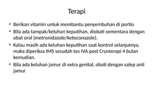 Terapi
• Berikan vitamin untuk membantu penyembuhan di portio
• Bila ada tampak/keluhan keputihan, diobati sementara dengan
obat oral (metronidazole/ketoconazole).
• Kalau masih ada keluhan keputihan saat kontrol selanjutnya,
maka diperiksa IMS sesudah tes IVA post Cryoterapi 4 bulan
kemudian.
• Bila ada keluhan jamur di extra genital, obati dengan salep anti
jamur
 