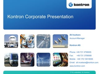 Kontron Corporate Presentation


                            Ali Incekara
                            Account Manager


                            Kontron AG


                            Phone: +49 731 3799005
                            Fax:   +49 731 3799006
                            Mobile: +49 176 10019556
                            Email: ali.incekara@kontron.com
                            www.kontron.com
 
