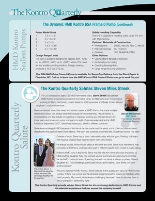 TheKontroQ arterlyKontroQuarterly
Salute
The Kontro Quarterly Salutes Steven Miles Streek
For 23 consecutive years / 33 total intermittent years, Steve Streek has served
HMD Kontro in numerous positions from lathe turner to R&D technician to contractor,
evolving to fitter / machinist / project leader to shift supervisor and finally to field service
engineer / customer services.
Steve reminisces about his varied and storied career at HMD Kontro. He made multiple
attempts to leave, but always returned because of circumstances. His job history is
an interesting one that entails immigrating to Canada, working at a chicken factory for
three years and a vacuum pump company for eight. Once securely back in the HMD
fold since September 2007, Steve has stayed put, albeit in different positions.
Steve loves working at HMD because of the friends he has made over the years, some of whom have remained
steadfast for the past 33 years! Steve claims, “We can’t see ourselves anywhere else. Goodness knows, I’ve tried.”
Outside of work, Steve has a love / hate relationship with the gym. Working out helps
with his love of good food washed down with a few beers.
He enjoys soccer, which he still plays at the semi-pro level. Steve runs marathons, has
competed in triathlons, and has taken part in different sports from cricket to water skiing.
It seems HMD runs in the family. Steve met his wife Kim when she was employed by
HMD and his daughter Katy has worked several summers as a document controller
for the HMD contracts team. Spending time with his family is always a priority. Steve’s
daughter at 17 is a challenge, particularly since, as he claims, “She thinks I’m from
another planet!”
Proud to represent HMD Kontro, Steve believes in the quality and value of HMD Kontro
pumps. “I think our pumps are the simplest designed and the easiest to maintain when
used properly. My current job is always challenging because I have to discover how or
why a pump isn’t performing right.”
The Kontro Quarterly proudly salutes Steve Streek for his continuing dedication to HMD Kontro and
his extensive experience that has served the company so well!
Steven Miles Streek
HMD Senior
Field Service Engineer
Customer Services
HMDKontro
SeallessPumps
Pump Model Sizes
1	 1.5 x 1 x 5	
2	 3 x 1.5 x 5	
3	 3 x 2 x 5	
4	 1.5 x 1 x 6H	
5	 3 x 1.5 x 6H
Design Range Limits
The GSA 0 pump is designed to operate from -40°C
up to +260°C, -40°C up to +500°F without the need
for any ancillary cooling medium. Design working
pressure is 18.9 bar, 275 psi.
Solids Handling Capability
The unit is capable of handling solids up to 5% w/w
with 150 microns.
Options - Materials of Construction
• Wetted parts	 316SS, Alloy 20, Alloy C, Alloy B
• Internal bearings 	 SiC / Carbon
• Gaskets 	 CSF, Graphoil, PTFE
Other Options
• Casing drains flanged or screwed
• Jacketed pump casing
• Coupling housing drain
• Large range of pump protection
The Dynamic HMD Kontro GSA Frame 0 Pump (continued)
The GSA MAG-Drive Frame 0 Pump is available for Same-Day Delivery from the Stock Depot in
Charlotte, NC. Call us to learn how the HMD Kontro GSA Frame 0 Pump can go to work for you!
The picture above, is
Steve with his daughter
before her prom. He
served as chauffeur for
the evening.
 