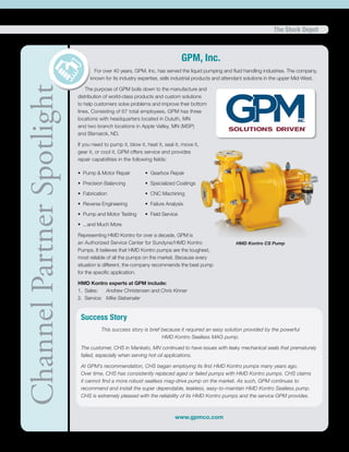 The Stock Depot
ChannelPartnerSpotlight GPM, Inc.
For over 40 years, GPM, Inc. has served the liquid pumping and fluid handling industries. The company,
known for its industry expertise, sells industrial products and attendant solutions in the upper Mid-West.
The purpose of GPM boils down to the manufacture and
distribution of world-class products and custom solutions
to help customers solve problems and improve their bottom
lines. Consisting of 67 total employees, GPM has three
locations with headquarters located in Duluth, MN
and two branch locations in Apple Valley, MN (MSP)
and Bismarck, ND.
If you need to pump it, blow it, heat it, seal it, move it,
gear it, or cool it, GPM offers service and provides
repair capabilities in the following fields: 	
• Pump & Motor Repair	 • Gearbox Repair
• Precision Balancing	 • Specialized Coatings
• Fabrication	 • CNC Machining
• Reverse Engineering	 • Failure Analysis
• Pump and Motor Testing	 • Field Service
• ...and Much More
Representing HMD Kontro for over a decade, GPM is
an Authorized Service Center for Sundyne/HMD Kontro
Pumps. It believes that HMD Kontro pumps are the toughest,
most reliable of all the pumps on the market. Because every
situation is different, the company recommends the best pump
for the specific application.
HMD Kontro experts at GPM include:
1. Sales: Andrew Christensen and Chris Kinner 		
2. Service: Mike Siebenaler
www.gpmco.com
HMD Kontro CS Pump
Success Story
This success story is brief because it required an easy solution provided by the powerful
HMD Kontro Sealless MAG pump.
The customer, CHS in Mankato, MN continued to have issues with leaky mechanical seals that prematurely
failed, especially when serving hot-oil applications.
At GPM’s recommendation, CHS began employing its first HMD Kontro pumps many years ago.
Over time, CHS has consistently replaced aged or failed pumps with HMD Kontro pumps. CHS claims
it cannot find a more robust sealless mag-drive pump on the market. As such, GPM continues to
recommend and install the super dependable, leakless, easy-to-maintain HMD Kontro Sealless pump.
CHS is extremely pleased with the reliability of its HMD Kontro pumps and the service GPM provides.
 
