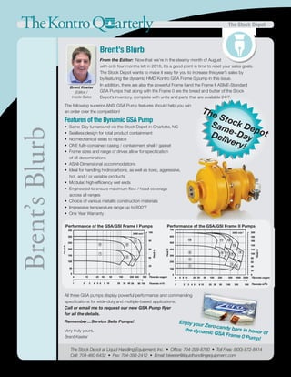 The Stock Depot
Same-DayDelivery!
TheKontroQ arterly The Stock Depot
Enjoy your Zero candy bars in honor of
the dynamic GSA Frame 0 Pump!
Brent Keeter
Editor /
Inside Sales
Brent’s Blurb
From the Editor: Now that we’re in the steamy month of August
with only four months left in 2018, it’s a good point in time to reset your sales goals.
The Stock Depot wants to make it easy for you to increase this year’s sales by
by featuring the dynamic HMD Kontro GSA Frame 0 pump in this issue.
In addition, there are also the powerful Frame I and the Frame II ASME-Standard
GSA Pumps that along with the Frame 0 are the bread and butter of the Stock
Depot’s inventory, complete with units and parts that are available 24/7.
Brent’sBlurb
The Stock Depot at Liquid Handling Equipment, Inc. • Office: 704-399-8700 • Toll Free: (800)-872-8414
Cell: 704-460-6432 • Fax: 704-393-2412 • Email: bkeeter@liquidhandlingequipment.com
The following superior ANSI GSA Pump features should help you win
an order over the competition!
Features of the Dynamic GSA Pump
• Same-Day turnaround via the Stock Depot in Charlotte, NC
• Sealless design for total product containment
• No mechanical seals to replace
• ONE fully-contained casing / containment shell / gasket
• Frame sizes and range of drives allow for specification
of all denominations
• ASNI-Dimensional accommodations
• Ideal for handling hydrocarbons, as well as toxic, aggressive,
hot, and / or variable products
• Modular, high-efficiency wet ends
• Engineered to ensure maximum flow / head coverage
across all ranges
• Choice of various metallic construction materials
• Impressive temperature range up to 600°F
• One Year Warranty
All three GSA pumps display powerful performance and commanding
specifications for wide-duty and multiple-based applications.
Call or email me to request our new GSA Pump flyer
for all the details.
Remember…Service Sells Pumps!
Very truly yours,
Brent Keeter
Performance of the GSA/GSI Frame I Pumps Performance of the GSA/GSI Frame II Pumps
 