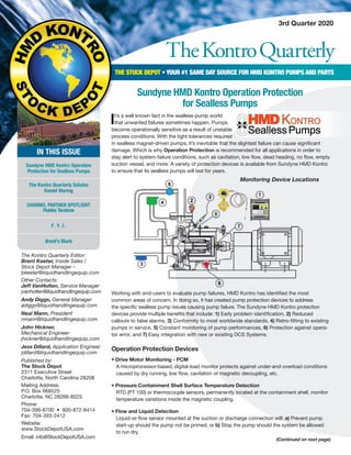 TheKontroQuarterly
3rd Quarter 2020
The Kontro Quarterly Editor:
Brent Keeter, Inside Sales /
Stock Depot Manager –
bkeeter@liquidhandlingequip.com
Other Contacts:
Jeff VanHolten, Service Manager
jvanholten@liquidhandlingequip.com
Andy Diggs, General Manager
adiggs@liquidhandlingequip.com
Neal Mann, President
nmann@liquidhandlingequip.com
John Hickner,
Mechanical Engineer
jhickner@liquidhandlingequip.com
Jess Dillard, Application Engineer
jdillard@liquidhandlingequip.com
Published by:
The Stock Depot
2311 Executive Street
Charlotte, North Carolina 28208
Mailing Address:
P.O. Box 668525
Charlotte, NC 28266-8525
Phone:
704-399-8700 • 800-872-8414
Fax: 704-393-2412
Website:
www.StockDepotUSA.com
Email: info@StockDepotUSA.com
THE STOCK DEPOT • YOUR #1 SAME DAY SOURCE FOR HMD KONTRO PUMPS AND PARTS
IN THIS ISSUE
Sundyne HMD Kontro Operation
Protection for Sealless Pumps
The Kontro Quarterly Salutes
Daniel Waring
CHANNEL PARTNER SPOTLIGHT
Fluidos Tecnicos
F . Y . I .
Brent’s Blurb
Sundyne HMD Kontro Operation Protection
for Sealless Pumps
Working with end-users to evaluate pump failures, HMD Kontro has identified the most
common areas of concern. In doing so, it has created pump protection devices to address
the specific sealless pump issues causing pump failure. The Sundyne HMD Kontro protection
devices provide multiple benefits that include: 1) Early problem identification, 2) Reduced
callouts to false alarms, 3) Conformity to most worldwide standards, 4) Retro-fitting to existing
pumps in service, 5) Constant monitoring of pump performances, 6) Protection against opera-
tor error, and 7) Easy integration with new or existing DCS Systems.
(Continued on next page)
Monitoring Device Locations
It’s a well known fact in the sealless-pump world
that unwanted failures sometimes happen. Pumps
become operationally sensitive as a result of unstable
process conditions. With the tight tolerances required
in sealless magnet-driven pumps, it’s inevitable that the slightest failure can cause significant
damage. Which is why Operation Protection is recommended for all applications in order to
stay alert to system-failure conditions, such as cavitation, low flow, dead heading, no flow, empty
suction vessel, and more. A variety of protection devices is available from Sundyne HMD Kontro
to ensure that its sealless pumps will last for years.
Operation Protection Devices
• Drive Motor Monitoring - PCM
	 A microprocessor-based, digital-load monitor protects against under-and-overload conditions
	 caused by dry running, low flow, cavitation or magnetic decoupling, etc.
	
• Pressure Containment Shell Surface Temperature Detection
	 RTD (PT 100) or thermocouple sensors, permanently located at the containment shell, monitor
	 temperature variations inside the magnetic coupling.
• Flow and Liquid Detection
	 Liquid-or-flow sensor mounted at the suction or discharge connection will: a) Prevent pump
start-up should the pump not be primed; or b) Stop the pump should the system be allowed
to run dry.
 