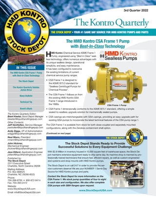 TheKontroQuarterly
3rd Quarter 2022
The Kontro Quarterly Editor:
Brent Keeter, Stock Depot Manager
bkeeter@liquidhandlingequip.com
Other Contacts:
Jeff VanHolten, Service Manager
jvanholten@liquidhandlingequip.com
Andy Diggs, VP of Administration
adiggs@liquidhandlingequip.com
Neal Mann, President
nmann@liquidhandlingequip.com
John Hickner,
Mechanical Engineer
jhickner@liquidhandlingequip.com
Jess Dillard, Application Engineer
jdillard@liquidhandlingequip.com
Published by:
The Stock Depot
2311 Executive Street
Charlotte, North Carolina 28208
Mailing Address:
P.O. Box 668525
Charlotte, NC 28266-8525
Phone:
704-399-8700 • 800-872-8414
Fax: 704-393-2412
Website:
www.StockDepotUSA.com
Email: info@StockDepotUSA.com
THE STOCK DEPOT • YOUR #1 SAME DAY SOURCE FOR HMD KONTRO PUMPS AND PARTS
IN THIS ISSUE
The HMD Kontro CSA Frame 1 Pump
with Best-in-Class Technology
The Stock Depot
The Kontro Quarterly Salutes
James Brice
News Bulletin
Technical Tip
Brent’s Blurb
The HMD Kontro CSA Frame 1 Pump
with Best-In-Class Technology
HMD Kontro Chemical Service ASME Frame 1
Pump, engineered using “Best in Class” seal-
less technology, offers numerous advantages with
its unique sealless design, operational
simplicity, and easy maintenance.
It has been configured to overcome
the existing limitations of current
chemical service pump ranges.
• CSA Frame 1 is designed to
the ASME B73.3 standard for
“Sealless Centrifugal Pumps for
Chemical Process”.
• The CSA Frame 1 follows on from
the existing HMD Kontro GSA
Frame 1 range introduced in
the 1990s.
• CSA Frame 1 dimensionally conforms to the ASME B73.1 standard, offering a simple
sealed-to-sealless upgrade solution for mechanically sealed pumps.
• CSA casings are interchangeable with GSA casings, providing an easy upgrade path for
existing GSA pumps to incorporate the latest technical features of the CSA pump range 1.
The CSA Frame 1 is available from stock for both close-coupled and separately-mounted
configurations, along with the Zeroloss containment shell option.
(Continued on next page)
CSA Frame 1 Pump
www.StockDepotUSA.com
The Stock Depot Stands Ready to Provide
Successful Solutions to Every Equipment Challenge
With $2.8 Million in inventory housed in 10,000 square feet of warehouse space, the Stock De-
pot maintains extensive equipment ready to ship same day. Its machine shop is manned by pro-
fessionally trained technicians that ensure fast, efficient repairs, as well as custom-engineered
skid systems and shop mounts with HMD Kontro pumps.
The Stock Depot is on call 24/7 in order to provide the ser-
vice customers deserve! We are your NUMBER 1 Same-Day
Source for HMD Kontro pumps and parts.
Contact the Stock Depot for more information on the
CSA Frame 1. We stock pump quantities of four to eight
in each size and configuration. We also offer complete
CSA pumps with 300# flanges upon request.
THE STOCK DEPOT
 