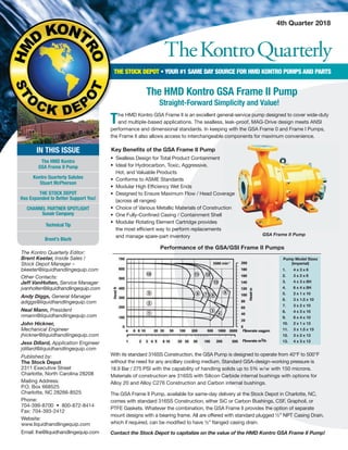 TheKontroQuarterly
4th Quarter 2018
The Kontro Quarterly Editor:
Brent Keeter, Inside Sales /
Stock Depot Manager –
bkeeter@liquidhandlingequip.com
Other Contacts:
Jeff VanHolten, Service Manager
jvanholten@liquidhandlingequip.com
Andy Diggs, General Manager
adiggs@liquidhandlingequip.com
Neal Mann, President
nmann@liquidhandlingequip.com
John Hickner,
Mechanical Engineer
jhickner@liquidhandlingequip.com
Jess Dillard, Application Engineer
jdillard@liquidhandlingequip.com
Published by:
The Stock Depot
2311 Executive Street
Charlotte, North Carolina 28208
Mailing Address:
P.O. Box 668525
Charlotte, NC 28266-8525
Phone:
704-399-8700 • 800-872-8414
Fax: 704-393-2412
Website:
www.liquidhandlingequip.com
Email: lhe@liquidhandlingequip.com
THE STOCK DEPOT • YOUR #1 SAME DAY SOURCE FOR HMD KONTRO PUMPS AND PARTS
IN THIS ISSUE
The HMD Kontro
GSA Frame II Pump
Kontro Quarterly Salutes
Stuart McPherson
THE STOCK DEPOT
Has Expanded to Better Support You!
CHANNEL PARTNER SPOTLIGHT
Sunair Company
Technical Tip
Brent’s Blurb
THE STOCK DEPOT
With its standard 316SS Construction, the GSA Pump is designed to operate from 40°F to 500°F
without the need for any ancillary cooling medium. Standard GSA-design-working pressure is
18.9 Bar / 275 PSI with the capability of handling solids up to 5% w/w with 150 microns.
Materials of construction are 316SS with Silicon Carbide internal bushings with options for
Alloy 20 and Alloy C276 Construction and Carbon internal bushings.
The GSA Frame II Pump, available for same-day delivery at the Stock Depot in Charlotte, NC,
comes with standard 316SS Construction, either SiC or Carbon Bushings, CSF, Graphoil, or
PTFE Gaskets. Whatever the combination, the GSA Frame II provides the option of separate
mount designs with a bearing frame. All are offered with standard plugged ½” NPT Casing Drain,
which if required, can be modified to have ½” flanged casing drain.
Contact the Stock Depot to capitalize on the value of the HMD Kontro GSA Frame II Pump!
Key Beneﬁts of the GSA Frame II Pump
• Sealless Design for Total Product Containment
• Ideal for Hydrocarbon, Toxic, Aggressive,
Hot, and Valuable Products
• Conforms to ASME Standards
• Modular High Efficiency Wet Ends
• Designed to Ensure Maximum Flow / Head Coverage
(across all ranges)
• Choice of Various Metallic Materials of Construction
• One Fully-Confined Casing / Containment Shell
• Modular Rotating Element Cartridge provides
the most efficient way to perform replacements
and manage spare-part inventory GSA Frame II Pump
• Designed to Ensure Maximum Flow / Head Coverage
• Choice of Various Metallic Materials of Construction
• Designed to Ensure Maximum Flow / Head Coverage
• Choice of Various Metallic Materials of Construction
Performance of the GSA/GSI Frame II Pumps
Pump Model Sizes
(Imperial)
1. 4 x 3 x 6
2. 3 x 2 x 8
3. 4 x 3 x 8H
4. 6 x 4 x 8H
5. 2 x 1 x 10
6. 3 x 1.5 x 10
7. 3 x 2 x 10
8. 4 x 3 x 10
9. 6 x 4 x 10
10. 2 x 1 x 13
11. 3 x 1.5 x 13
12. 3 x 2 x 13
13. 4 x 3 x 13
The HMD Kontro GSA Frame II is an excellent general-service pump designed to cover wide-duty
and multiple-based applications. The sealless, leak-proof, MAG-Drive design meets ANSI
performance and dimensional standards. In keeping with the GSA Frame 0 and Frame I Pumps,
the Frame II also allows access to interchangeable components for maximum convenience.
The HMD Kontro GSA Frame II Pump
Straight-Forward Simplicity and Value!
 