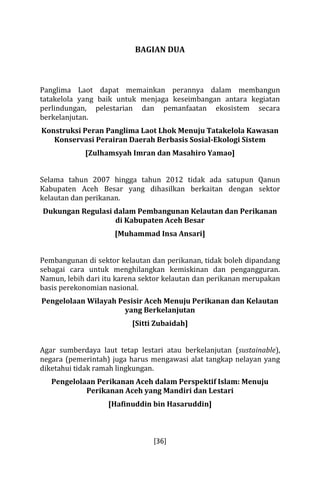 BAGIAN DUA 
Panglima Laot dapat memainkan perannya dalam membangun 
tatakelola yang baik untuk menjaga keseimbangan antara kegiatan 
perlindungan, pelestarian dan pemanfaatan ekosistem secara 
berkelanjutan. 
Konstruksi Peran Panglima Laot Lhok Menuju Tatakelola Kawasan 
Konservasi Perairan Daerah Berbasis Sosial-Ekologi Sistem 
[Zulhamsyah Imran dan Masahiro Yamao] 
Selama tahun 2007 hingga tahun 2012 tidak ada satupun Qanun 
Kabupaten Aceh Besar yang dihasilkan berkaitan dengan sektor 
kelautan dan perikanan. 
Dukungan Regulasi dalam Pembangunan Kelautan dan Perikanan 
di Kabupaten Aceh Besar 
[Muhammad Insa Ansari] 
Pembangunan di sektor kelautan dan perikanan, tidak boleh dipandang 
sebagai cara untuk menghilangkan kemiskinan dan pengangguran. 
Namun, lebih dari itu karena sektor kelautan dan perikanan merupakan 
basis perekonomian nasional. 
Pengelolaan Wilayah Pesisir Aceh Menuju Perikanan dan Kelautan 
yang Berkelanjutan 
[Sitti Zubaidah] 
Agar sumberdaya laut tetap lestari atau berkelanjutan (sustainable), 
negara (pemerintah) juga harus mengawasi alat tangkap nelayan yang 
diketahui tidak ramah lingkungan. 
Pengelolaan Perikanan Aceh dalam Perspektif Islam: Menuju 
Perikanan Aceh yang Mandiri dan Lestari 
[Hafinuddin bin Hasaruddin] 
[36] 
 